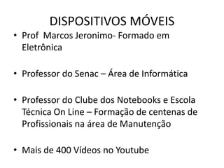 DISPOSITIVOS MÓVEIS
• Prof Marcos Jeronimo- Formado em
Eletrônica
• Professor do Senac – Área de Informática
• Professor do Clube dos Notebooks e Escola
Técnica On Line – Formação de centenas de
Profissionais na área de Manutenção
• Mais de 400 Vídeos no Youtube
 