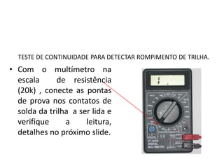 TESTE DE CONTINUIDADE PARA DETECTAR ROMPIMENTO DE TRILHA.
• Com o multímetro na
escala de resistência
(20k) , conecte as pontas
de prova nos contatos de
solda da trilha a ser lida e
verifique a leitura,
detalhes no próximo slide.
 