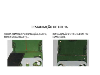 RESTAURAÇÃO DE TRILHA
TRILHA ROMPIDA POR OXIDAÇÃO, CURTO,
FORÇA MECÂNICA ETC...
RESTAURAÇÃO DE TRILHA COM FIO
ESMALTADO.
 