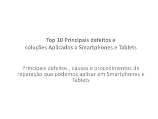 Top 10 Principais defeitos e
soluções Aplicados a Smartphones e Tablets
Principais defeitos , causas e procedimentos de
reparação que podemos aplicar em Smartphones e
Tablets
 