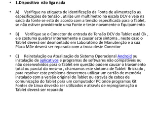 • 1.Dispositivo não liga nada
• A) Verifique na etiqueta de identificação da Fonte de alimentação as
especificações de tensão , utilize um multímetro na escala DCV e veja na
saída da fonte se está de acordo com a tensão especificada para o Tablet,
se não estiver providencie uma Fonte e teste novamente o Equipamento
• B) Verifique se o Conector de entrada de Tensão DCV do Tablet está Ok ,
ele costuma quebrar internamente e causar este sintoma , neste caso o
Tablet deverá ser desmontado em Laboratório de Manutenção e a sua
Placa Mãe deverá ser reparada com a troca deste Conector
• C) Reinstalação ou Atualização do Sistema Operacional Android ou
instalação de aplicativos e programas de softwares não compatíveis ou
não desenvolvidos para o Tablet em questão podem causar o travamento
total ou parcial do mesmo , chamamos este sintoma de Tablet Brickado ,
para resolver este problema deveremos utilizar um cartão de memória
instalado com a versão original do Tablet ou através de cabos de
comunicação do Tablet para um computador PC onde programas Kit
Fontes de Linux deverão ser utilizados e através de reprogramação o
Tablet deverá ser reparado
 