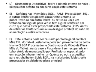 • D) Desmonte o Dispositivo , retire a Bateria e teste de novo ,
Bateria com defeito ou em curto causa este sintoma
• E) Defeitos nas Memórias BIOS , RAM , Processador , HD ,
e outros Periféricos podem causar este sintoma ,se
puder teste-os em outro Tablet ou retire-os um a um
testando em seguida para ver se tem algum Periférico em
curto que possa estar provocando este sintoma ( OBS: Antes
de retirar os Periféricos um a um desligue o Tablet do cabo de
alimentação e retire a bateria)
• F) Este sintoma pode ser causado por falha geral na Placa
Mãe CPU do Tablet , esta falha pode ser proveniente de Solda
fria no CI BGA Processador e Controlador de Vídeo da Placa
Mãe do Tablet , neste caso a Placa deverá ser recuperada em
Laboratório de manutenção por Profissional especializado
em estação Infravermelho , ar Quente ou outra específica
para retrabalho em Solda BGA , na maioria dos Tablets este
processador é soldado na placa principal
 