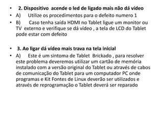 • 2. Dispositivo acende o led de ligado mais não dá vídeo
• A) Utilize os procedimentos para o defeito numero 1
• B) Caso tenha saída HDMI no Tablet ligue um monitor ou
TV externo e verifique se dá vídeo , a tela de LCD do Tablet
pode estar com defeito
• 3. Ao ligar dá vídeo mais trava na tela inicial
• A) Este é um sintoma de Tablet Brickado , para resolver
este problema deveremos utilizar um cartão de memória
instalado com a versão original do Tablet ou através de cabos
de comunicação do Tablet para um computador PC onde
programas e Kit Fontes de Linux deverão ser utilizados e
através de reprogramação o Tablet deverá ser reparado
 