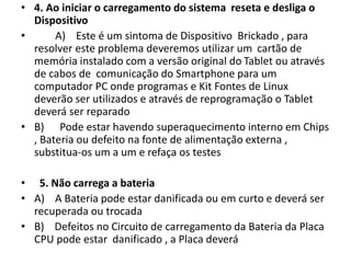 • 4. Ao iniciar o carregamento do sistema reseta e desliga o
Dispositivo
• A) Este é um sintoma de Dispositivo Brickado , para
resolver este problema deveremos utilizar um cartão de
memória instalado com a versão original do Tablet ou através
de cabos de comunicação do Smartphone para um
computador PC onde programas e Kit Fontes de Linux
deverão ser utilizados e através de reprogramação o Tablet
deverá ser reparado
• B) Pode estar havendo superaquecimento interno em Chips
, Bateria ou defeito na fonte de alimentação externa ,
substitua-os um a um e refaça os testes
• 5. Não carrega a bateria
• A) A Bateria pode estar danificada ou em curto e deverá ser
recuperada ou trocada
• B) Defeitos no Circuito de carregamento da Bateria da Placa
CPU pode estar danificado , a Placa deverá
 