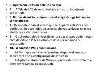 • 8. Aparecem listas ou defeitos na tela
• A) A Tela de LCD deve ser testada em outro tablete ou
substituída
• 9. Botões de início , volume , reset e liga desliga falham ao
ser acionados
• A) Desmonte o Tablet e verifique se as partes plásticas dos
botões estão quebradas ou se os as chaves soldadas na placa
eletrônica estão danificadas
• B) Os circuitos eletrônicos de leitura das chaves podem estar
com defeito e a Placa eletrônica deve ser reparada ou
substituída
• 10. A conexão Wi Fi não funciona
• A) Verifique se há rede WireLess disponível aonde o
Tablet está e se a configuração de IP está ok
• B)A placa eletrônica da Wireless pode estar com defeito e
deve ser reparada ou substituída
 