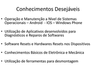 Conhecimentos Desejáveis
• Operação e Manutenção a Nível de Sistemas
Operacionais – Android - IOS – Windows Phone
• Utilização de Aplicativos desenvolvidos para
Diagnósticos e Reparos de Softwares
• Software Resets e Hardwares Resets nos Dispositivos
• Conhecimentos Básicos de Eletrônica e Mecânica
• Utilização de ferramentas para desmontagem
 