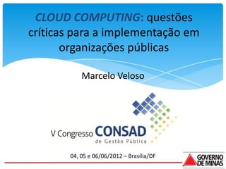 CLOUD COMPUTING: questões
críticas para a implementação em
       organizações públicas

           Marcelo Veloso




       04, 05 e 06/06/2012 – Brasília/DF
 