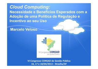 Cloud Computing:
Necessidade e Benefícios Esperados com a
Adoção de uma Política de Regulação e
Incentivo ao seu Uso
Marcelo Veloso
VI Congresso CONSAD de Gestão Pública
16, 17 e 18/04/2013 – Brasília/DF
 