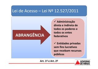Lei de Acesso – Lei Nº 12.527/2011

                              Administração
                           direta e indireta de
                           todos os poderes e
                           todos os entes
 ABRANGÊNCIA               federativos

                             Entidades privadas
                           sem fins lucrativos
                           que recebam recursos
                           públicos

              Art. 1º e Art. 2º
 