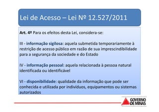 Lei de Acesso – Lei Nº 12.527/2011
Art. 4º Para os efeitos desta Lei, considera-se:

III - informação sigilosa: aquela submetida temporariamente à
restrição de acesso público em razão de sua imprescindibilidade
para a segurança da sociedade e do Estado

IV - informação pessoal: aquela relacionada à pessoa natural
identificada ou identificável

VI - disponibilidade: qualidade da informação que pode ser
conhecida e utilizada por indivíduos, equipamentos ou sistemas
autorizados
 