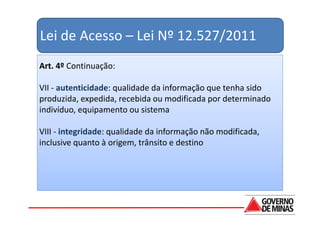 Lei de Acesso – Lei Nº 12.527/2011
Art. 4º Continuação:

VII - autenticidade: qualidade da informação que tenha sido
produzida, expedida, recebida ou modificada por determinado
indivíduo, equipamento ou sistema

VIII - integridade: qualidade da informação não modificada,
inclusive quanto à origem, trânsito e destino
 