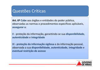 Questões Críticas
Art. 6º Cabe aos órgãos e entidades do poder público,
observadas as normas e procedimentos específicos aplicáveis,
assegurar a:

II - proteção da informação, garantindo-se sua disponibilidade,
autenticidade e integridade

III - proteção da informação sigilosa e da informação pessoal,
observada a sua disponibilidade, autenticidade, integridade e
eventual restrição de acesso
 