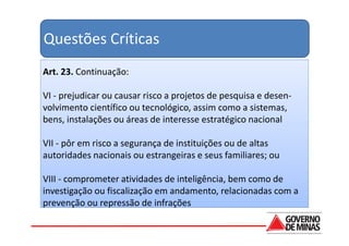 Questões Críticas
Art. 23. Continuação:

VI - prejudicar ou causar risco a projetos de pesquisa e desen-
volvimento científico ou tecnológico, assim como a sistemas,
bens, instalações ou áreas de interesse estratégico nacional

VII - pôr em risco a segurança de instituições ou de altas
autoridades nacionais ou estrangeiras e seus familiares; ou

VIII - comprometer atividades de inteligência, bem como de
investigação ou fiscalização em andamento, relacionadas com a
prevenção ou repressão de infrações
 