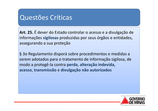Questões Críticas
Art. 25. É dever do Estado controlar o acesso e a divulgação de
informações sigilosas produzidas por seus órgãos e entidades,
assegurando a sua proteção

§ 3o Regulamento disporá sobre procedimentos e medidas a
serem adotados para o tratamento de informação sigilosa, de
modo a protegê-la contra perda, alteração indevida,
acesso, transmissão e divulgação não autorizados
 