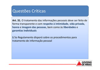 Questões Críticas
Art. 31. O tratamento das informações pessoais deve ser feito de
forma transparente e com respeito à intimidade, vida privada,
honra e imagem das pessoas, bem como às liberdades e
garantias individuais

§ 5o Regulamento disporá sobre os procedimentos para
tratamento de informação pessoal
 