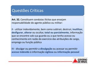Questões Críticas
Art. 32. Constituem condutas ilícitas que ensejam
responsabilidade do agente público ou militar:

II - utilizar indevidamente, bem como subtrair, destruir, inutilizar,
desfigurar, alterar ou ocultar, total ou parcialmente, informação
que se encontre sob sua guarda ou a que tenha acesso ou
conhecimento em razão do exercício das atribuições de cargo,
emprego ou função pública

IV - divulgar ou permitir a divulgação ou acessar ou permitir
acesso indevido à informação sigilosa ou informação pessoal
 