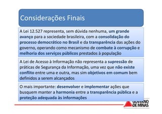 Considerações Finais
A Lei 12.527 representa, sem dúvida nenhuma, um grande
avanço para a sociedade brasileira, com a consolidação do
processo democrático no Brasil e da transparência das ações do
governo, operando como mecanismo de combate à corrupção e
melhoria dos serviços públicos prestados à população
A Lei de Acesso à Informação não representa a supressão de
práticas de Segurança da Informação, uma vez que não existe
conflito entre uma e outra, mas sim objetivos em comum bem
definidos a serem alcançados
O mais importante: desenvolver e implementar ações que
busquem manter a harmonia entre a transparência pública e a
proteção adequada às informações
 