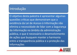 Introdução
O objetivo desta palestra é apresentar algumas
questões críticas que demonstram que a
existência da Lei de Acesso à Informação não
elimina a necessidade de lidar com a Segurança
da Informação no âmbito da administração
pública, e que é necessário o desenvolvimento
de ações que busquem manter a harmonia
entre a transparência pública e a proteção das
informações
 