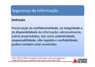 Segurança da Informação

Definição:

Preservação da confidencialidade, da integridade e
da disponibilidade da informação; adicionalmente,
outras propriedades, tais como autenticidade,
responsabilidade, não repúdio e confiabilidade,
podem também estar envolvidas


Fonte: ISO/IEC 27002: Tecnologia da informação – Técnicas de segurança –
Código de prática para a gestão da segurança da informação, 2005
 