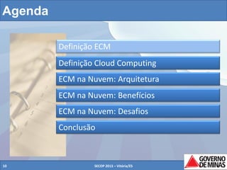 Agenda
Definição ECM
Definição Cloud Computing
ECM na Nuvem: Arquitetura
ECM na Nuvem: Benefícios
ECM na Nuvem: Desafios
Conclusão

10

SECOP 2013 – Vitória/ES

10

 