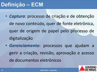 Definição – ECM
• Captura: processo de criação e de obtenção
de novo conteúdo, quer de fonte eletrônica,
quer de origem de papel pelo processo de
digitalização
• Gerenciamento: processos que ajudam a
gerir a criação, revisão, aprovação e acesso
de documentos eletrônicos
12

SECOP 2013 – Vitória/ES

12

 