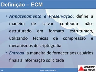 Definição – ECM
• Armazenamento e Preservação: define a
maneira

de

estruturado
utilizando

salvar

conteúdo

em

formato

técnicas

de

não-

estruturado,

compressão

e

mecanismos de criptografia
• Entrega: a maneira de fornecer aos usuários
finais a informação solicitada
13

SECOP 2013 – Vitória/ES

13

 