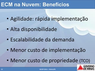 ECM na Nuvem: Benefícios

• Agilidade: rápida implementação
• Alta disponibilidade
• Escalabilidade da demanda
• Menor custo de implementação

• Menor custo de propriedade (TCO)
21

SECOP 2013 – Vitória/ES

21

 