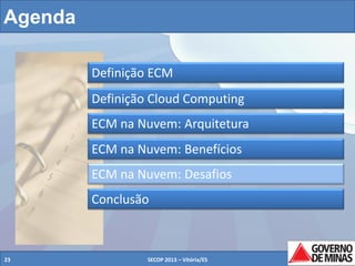 Agenda
Definição ECM
Definição Cloud Computing
ECM na Nuvem: Arquitetura
ECM na Nuvem: Benefícios
ECM na Nuvem: Desafios
Conclusão

23

SECOP 2013 – Vitória/ES

23

 