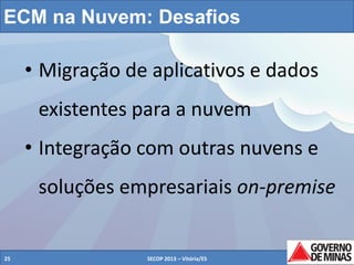 ECM na Nuvem: Desafios

• Migração de aplicativos e dados
existentes para a nuvem
• Integração com outras nuvens e
soluções empresariais on-premise

25

SECOP 2013 – Vitória/ES

25

 