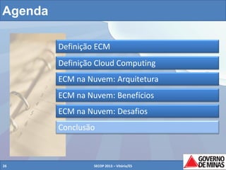 Agenda
Definição ECM
Definição Cloud Computing
ECM na Nuvem: Arquitetura
ECM na Nuvem: Benefícios
ECM na Nuvem: Desafios
Conclusão

26

SECOP 2013 – Vitória/ES

26

 