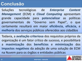 Conclusão
Soluções tecnológicas de Enterprise Content
Management (ECM) e Cloud Computing apresentam
grande capacidade para potencializar as políticas
governamentais de "Governo sem Papel", o que
certamente resultará em maior eficiência, eficácia, e
melhoria dos serviços públicos oferecidos aos cidadãos
Todavia, a avaliação criteriosa dos requisitos próprios da
organização é um fator crítico de sucesso, e possibilitará
a maximização dos benefícios e minimização dos
impactos negativos da adoção de uma solução de ECM
na Nuvem para os órgãos e entidades públicas
27

SECOP 2013 – Vitória/ES

27

 
