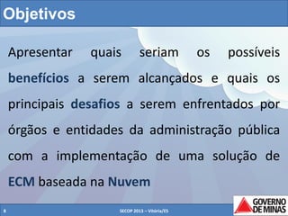 Objetivos
Apresentar

quais

seriam

os

possíveis

benefícios a serem alcançados e quais os

principais desafios a serem enfrentados por
órgãos e entidades da administração pública
com a implementação de uma solução de

ECM baseada na Nuvem
8

SECOP 2013 – Vitória/ES

8

 