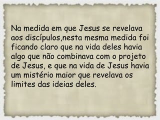 Na medida em que Jesus se revelava
aos discípulos,nesta mesma medida foi
ficando claro que na vida deles havia
algo que não combinava com o projeto
de Jesus, e que na vida de Jesus havia
um mistério maior que revelava os
limites das ideias deles.
 