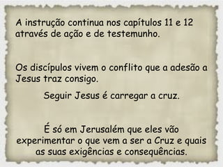A instrução continua nos capítulos 11 e 12
através de ação e de testemunho.
Os discípulos vivem o conflito que a adesão a
Jesus traz consigo.
Seguir Jesus é carregar a cruz.
É só em Jerusalém que eles vão
experimentar o que vem a ser a Cruz e quais
as suas exigências e consequências.
 
