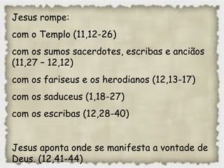 Jesus rompe:
com o Templo (11,12-26)
com os sumos sacerdotes, escribas e anciãos
(11,27 – 12,12)
com os fariseus e os herodianos (12,13-17)
com os saduceus (1,18-27)
com os escribas (12,28-40)
Jesus aponta onde se manifesta a vontade de
Deus. (12,41-44)
 