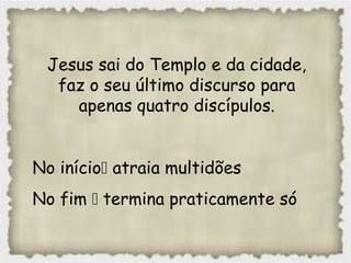 Jesus sai do Templo e da cidade,
faz o seu último discurso para
apenas quatro discípulos.
No início atraia multidões
No fim  termina praticamente só
 