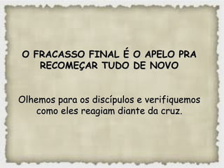 O FRACASSO FINAL É O APELO PRAO FRACASSO FINAL É O APELO PRA
RECOMEÇAR TUDO DE NOVORECOMEÇAR TUDO DE NOVO
Olhemos para os discípulos e verifiquemosOlhemos para os discípulos e verifiquemos
como eles reagiam diante da cruz.como eles reagiam diante da cruz.
 