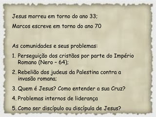 Jesus morreu em torno do ano 33;
Marcos escreve em torno do ano 70
As comunidades e seus problemas:
1. Perseguição dos cristãos por parte do Império
Romano (Nero – 64);
2. Rebelião dos judeus da Palestina contra a
invasão romana;
3. Quem é Jesus? Como entender a sua Cruz?
4. Problemas internos de liderança
5. Como ser discípulo ou discípula de Jesus?
 