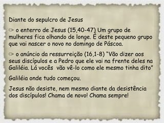 Diante do sepulcro de Jesus
✑ o enterro de Jesus (15,40-47) Um grupo de
mulheres fica olhando de longe. É deste pequeno grupo
que vai nascer o novo no domingo de Páscoa.
✑ o anúncio da ressurreição (16,1-8) “Vão dizer aos
seus discípulos e a Pedro que ele vai na frente deles na
Galiléia. Lá vocês vão vê-lo como ele mesmo tinha dito”
Galiléia onde tudo começou.
Jesus não desiste, nem mesmo diante da desistência
dos discípulos! Chama de novo! Chama sempre!
 