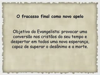 O fracasso final como novo apeloO fracasso final como novo apelo
Objetivo do Evangelista: provocar umaObjetivo do Evangelista: provocar uma
conversão nos cristãos do seu tempo econversão nos cristãos do seu tempo e
despertar em todos uma nova esperança,despertar em todos uma nova esperança,
capaz de superar o desânimo e a morte.capaz de superar o desânimo e a morte.
 