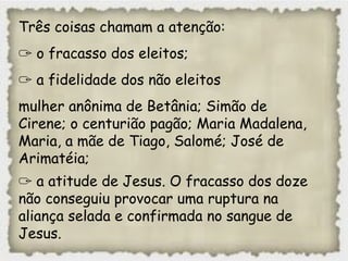 Três coisas chamam a atenção:
✑ o fracasso dos eleitos;
✑ a fidelidade dos não eleitos
mulher anônima de Betânia; Simão de
Cirene; o centurião pagão; Maria Madalena,
Maria, a mãe de Tiago, Salomé; José de
Arimatéia;
✑ a atitude de Jesus. O fracasso dos doze
não conseguiu provocar uma ruptura na
aliança selada e confirmada no sangue de
Jesus.
 