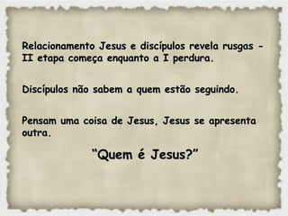 Relacionamento Jesus e discípulos revela rusgas -Relacionamento Jesus e discípulos revela rusgas -
II etapa começa enquanto a I perdura.II etapa começa enquanto a I perdura.
Discípulos não sabem a quem estão seguindo.Discípulos não sabem a quem estão seguindo.
Pensam uma coisa de Jesus, Jesus se apresentaPensam uma coisa de Jesus, Jesus se apresenta
outra.outra.
““Quem é Jesus?”Quem é Jesus?”
 
