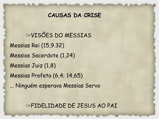 CAUSAS DA CRISECAUSAS DA CRISE
✑VISÕES DO MESSIAS
Messias Rei (15,9.32)
Messias Sacerdote (1,24)
Messias Juiz (1,8)
Messias Profeta (6,4; 14,65)
... Ninguém esperava Messias Servo
✑FIDELIDADE DE JESUS AO PAI
 