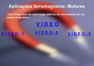 Aplicações ferromagnetos: Motores
V Í D E O - 1 V Í D E O - 2 V Í D E O - 3
● Uma força atua em uma carga elétrica em movimento em um
campo magnético.
V I D E O
 