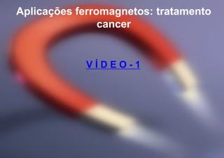 Aplicações ferromagnetos: tratamento
cancer
V Í D E O - 1
 