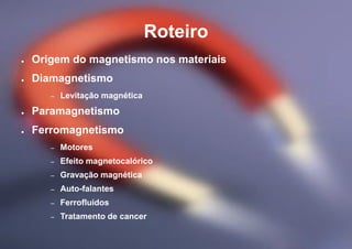 Roteiro
● Origem do magnetismo nos materiais
● Diamagnetismo
– Levitação magnética
● Paramagnetismo
● Ferromagnetismo
– Motores
– Efeito magnetocalórico
– Gravação magnética
– Auto-falantes
– Ferrofluidos
– Tratamento de cancer
 