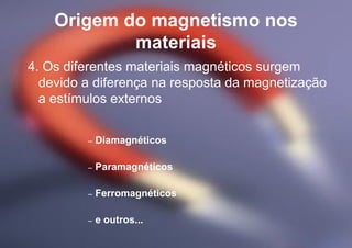 Origem do magnetismo nos
materiais
4. Os diferentes materiais magnéticos surgem
devido a diferença na resposta da magnetização
a estímulos externos
– Diamagnéticos
– Paramagnéticos
– Ferromagnéticos
– e outros...
 