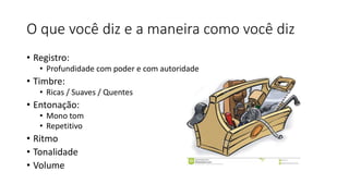 O que você diz e a maneira como você diz
• Registro:
• Profundidade com poder e com autoridade
• Timbre:
• Ricas / Suaves / Quentes
• Entonação:
• Mono tom
• Repetitivo
• Ritmo
• Tonalidade
• Volume
 