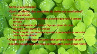 • Sorte e superstição?
• Quais os efeitos dos amuletos da sorte nos resultados?
• Crença ativada
• Se for para acreditar em sorte, acredite que você é sempre
sortudo
• Pare de depender da sorte e faça seu dever de casa
• Trabalhe seu sistema de crenças
• Sorte é aquilo que acontece quando a preparação se encontra
com a oportunidade
• O que você está fazendo para esta sorte se manifestar?
• Escolha aquilo que faz mais sentido para você e boa sorte!
 