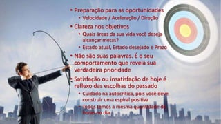 • Preparação para as oportunidades
• Velocidade / Aceleração / Direção
• Clareza nos objetivos
• Quais áreas da sua vida você deseja
alcançar metas?
• Estado atual, Estado desejado e Prazo
• Não são suas palavras. É o seu
comportamento que revela sua
verdadeira prioridade
• Satisfação ou insatisfação de hoje é
reflexo das escolhas do passado
• Cuidado na autocritica, pois você deve
construir uma espiral positiva
• Todos temos a mesma quantidade de
horas no dia
 